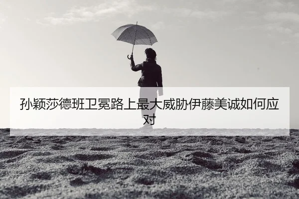 孙颖莎德班卫冕路上最大威胁伊藤美诚如何应对