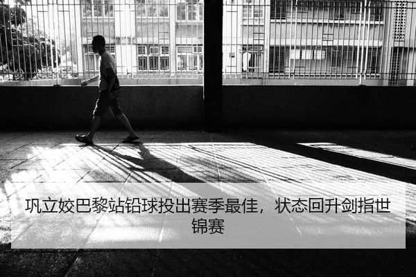 巩立姣巴黎站铅球投出赛季最佳，状态回升剑指世锦赛